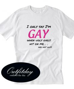 I Only Say Im Gay When Ugly Girls Hit On Me T Shirt