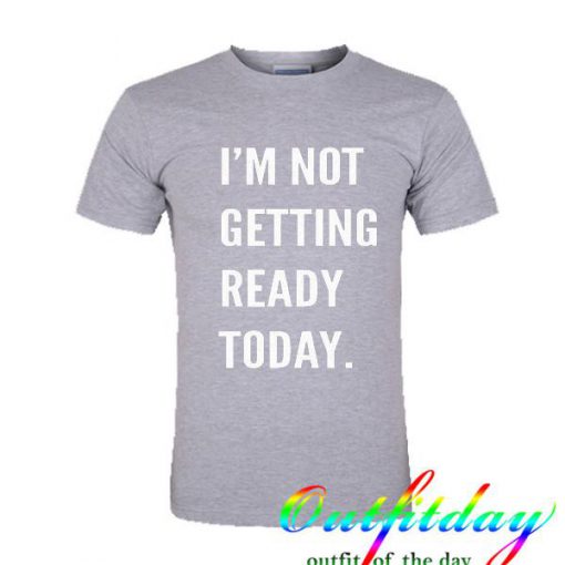 I'm Not Getting Ready Today tshirt