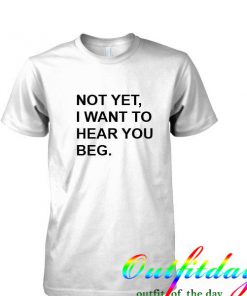 not yet i want to hear you beg tshirt