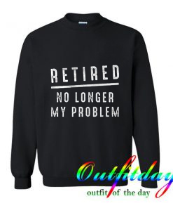Retired No Longer My Problem comfort Sweatshirt