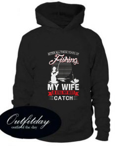 After All These Years Of Fishing My Wife Is Still My Best Catch Hoodie