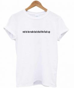 Not To Be Rude But Shut The Fuck Up T-shirt PU27